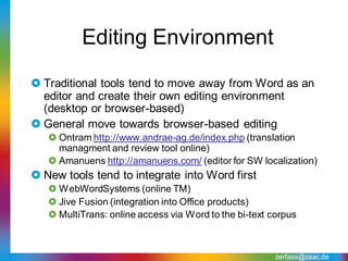 Editing Environment

 Traditional tools tend to move away from Word as an
  editor and create their own editing environment
  (desktop or browser-based)
 General move towards browser-based editing
    Ontram http://www.andrae-ag.de/index.php (translation
     managment and review tool online)
    Amanuens http://amanuens.com/ (editor for SW localization)
 New tools tend to integrate into Word first
    WebWordSystems (online TM)
    Jive Fusion (integration into Office products)
    MultiTrans: online access via Word to the bi-text corpus



                                                        zerfass@zaac.de
 