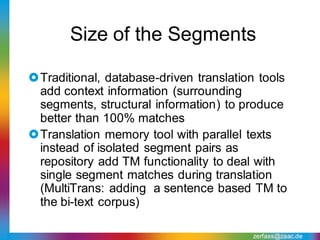 Size of the Segments

Traditional, database-driven translation tools
 add context information (surrounding
 segments, structural information) to produce
 better than 100% matches
Translation memory tool with parallel texts
 instead of isolated segment pairs as
 repository add TM functionality to deal with
 single segment matches during translation
 (MultiTrans: adding a sentence based TM to
 the bi-text corpus)

                                        zerfass@zaac.de
 