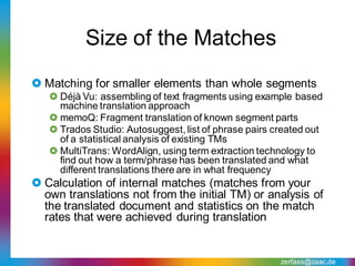 Size of the Matches
 Matching for smaller elements than whole segments
    Déjà Vu: assembling of text fragments using example based
     machine translation approach
    memoQ: Fragment translation of known segment parts
    Trados Studio: Autosuggest, list of phrase pairs created out
     of a statistical analysis of existing TMs
    MultiTrans: WordAlign, using term extraction technology to
     find out how a term/phrase has been translated and what
     different translations there are in what frequency
 Calculation of internal matches (matches from your
  own translations not from the initial TM) or analysis of
  the translated document and statistics on the match
  rates that were achieved during translation


                                                       zerfass@zaac.de
 