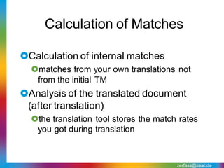 Calculation of Matches

Calculation of internal matches
  matches from your own translations not
   from the initial TM
Analysis of the translated document
 (after translation)
  the translation tool stores the match rates
   you got during translation



                                        zerfass@zaac.de
 