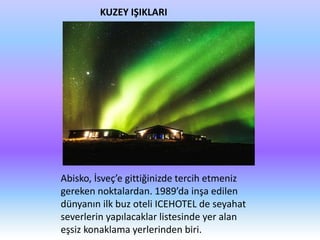 KUZEY IŞIKLARI
Abisko, İsveç’e gittiğinizde tercih etmeniz
gereken noktalardan. 1989’da inşa edilen
dünyanın ilk buz oteli ICEHOTEL de seyahat
severlerin yapılacaklar listesinde yer alan
eşsiz konaklama yerlerinden biri.
 