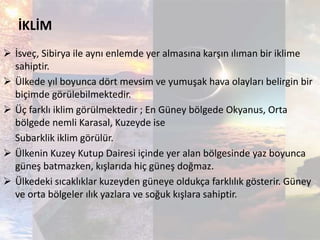 İKLİM
 İsveç, Sibirya ile aynı enlemde yer almasına karşın ılıman bir iklime
sahiptir.
 Ülkede yıl boyunca dört mevsim ve yumuşak hava olayları belirgin bir
biçimde görülebilmektedir.
 Üç farklı iklim görülmektedir ; En Güney bölgede Okyanus, Orta
bölgede nemli Karasal, Kuzeyde ise
Subarklik iklim görülür.
 Ülkenin Kuzey Kutup Dairesi içinde yer alan bölgesinde yaz boyunca
güneş batmazken, kışlarıda hiç güneş doğmaz.
 Ülkedeki sıcaklıklar kuzeyden güneye oldukça farklılık gösterir. Güney
ve orta bölgeler ılık yazlara ve soğuk kışlara sahiptir.
 