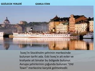 GEZİLECEK YERLERİ GAMLA STAN
İsveç'in Stockholm şehrinin merkezinde
bulunan tarihi ada. Eski İsveç'e ait evler ve
kraliyete ait binalar bu bölgede bulunur.
Avrupa şehirlerinin çoğunda bulunan "Old
Town" merkezine karşılık gelmektedir.
 