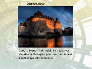 ÖREBRO ŞATOSU
İsveç'te Svartan nehrindeki bir adada yer
almaktadır. Bu taştan şato İsveç tarihindeki
birçok olaya şahit olmuştur.
 