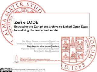 Zeri e LODE 
Extracting the Zeri photo archive to Linked Open Data: 
formalizing the conceptual model 
Ciro Mattia Gonano – ciromattia@gmail.com 
Francesca Mambelli – francesca.mambelli6@unibo.it 
Silvio Peroni – silvio.peroni@unibo.it 
Francesca Tomasi – francesca.tomasi@unibo.it 
Fabio Vitali – fabio@cs.unibo.it 
Digital Libraries 2014 
ACM/IEEE Joint Conference on Digital Libraries (JCDL 2014) 
International Conference on Theory and Practice of Digital Libraries (TPDL 2014) 
London, 8th-12th September 2014 
Attribution-ShareAlike 4.0 International (CC BY-SA 4.0) 
http://creativecommons.org/licenses/by-sa/4.0/ 
 