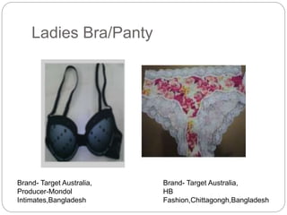 Ladies Bra/Panty
Brand- Target Australia,
Producer-Mondol
Intimates,Bangladesh
Brand- Target Australia,
HB
Fashion,Chittagongh,Bangladesh
 