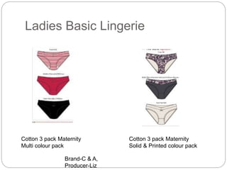 Ladies Basic Lingerie
Cotton 3 pack Maternity
Multi colour pack
Cotton 3 pack Maternity
Solid & Printed colour pack
Brand-C & A,
Producer-Liz
 