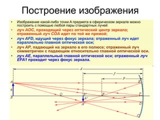 Построение изображения
• Изображение какой-либо точки A предмета в сферическом зеркале можно
построить с помощью любой пары стандартных лучей:
• луч AOC, проходящий через оптический центр зеркала;
отраженный луч COA идет по той же прямой;
• луч AFD, идущий через фокус зеркала; отраженный луч идет
параллельно главной оптической оси;
• луч AP, падающий на зеркало в его полюсе; отраженный луч
симметричен с падающим относительно главной оптической оси.
• луч AE, параллельный главной оптической оси; отраженный луч
EFA1 проходит через фокус зеркала.
 
