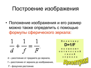 Построение изображения
• Положение изображения и его размер
можно также определить с помощью
формулы сферического зеркала:
d – расстояние от предмета до зеркала,
f – расстояние от зеркала до изображения,
F - фокусное растояние
Величину
D=1/F
называют
оптической
силой
зеркала
 