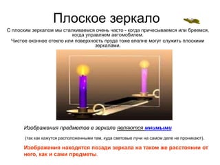 Плоское зеркало
С плоским зеркалом мы сталкиваемся очень часто - когда причесываемся или бреемся,
когда управляем автомобилем.
Чистое оконное стекло или поверхность пруда тоже вполне могут служить плоскими
зеркалами.
Изображения предметов в зеркале являются мнимыми
(так как кажутся расположенными там, куда световые лучи на самом деле не проникают).
Изображения находятся позади зеркала на таком же расстоянии от
него, как и сами предметы.
 