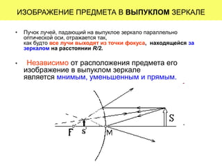 ИЗОБРАЖЕНИЕ ПРЕДМЕТА В ВЫПУКЛОМ ЗЕРКАЛЕ
• Пучок лучей, падающий на выпуклое зеркало параллельно
оптической оси, отражается так,
как будто все лучи выходят из точки фокуса, находящейся за
зеркалом на расстоянии R/2.
• Независимо от расположения предмета его
изображение в выпуклом зеркале
является мнимым, уменьшенным и прямым.
 