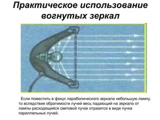 Практическое использование
вогнутых зеркал
Если поместить в фокус параболического зеркала небольшую лампу,
то вследствие обратимости лучей весь падающий на зеркало от
лампы расходящийся световой пучок отразится в виде пучка
параллельных лучей.
 