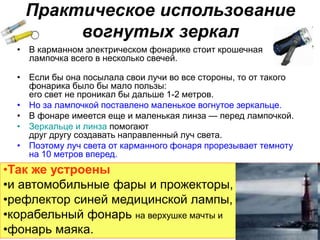 Практическое использование
вогнутых зеркал
• В карманном электрическом фонарике стоит крошечная
лампочка всего в несколько свечей.
• Если бы она посылала свои лучи во все стороны, то от такого
фонарика было бы мало пользы:
его свет не проникал бы дальше 1-2 метров.
• Но за лампочкой поставлено маленькое вогнутое зеркальце.
• В фонаре имеется еще и маленькая линза — перед лампочкой.
• Зеркальце и линза помогают
друг другу создавать направленный луч света.
• Поэтому луч света от карманного фонаря прорезывает темноту
на 10 метров вперед.
•Так же устроены
•и автомобильные фары и прожекторы,
•рефлектор синей медицинской лампы,
•корабельный фонарь на верхушке мачты и
•фонарь маяка.
 