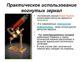 Практическое использование
вогнутых зеркал
• Английский ученый Исаак Ньютон
использовал вогнутое зеркало в
телескопе.
• И в современных телескопах
рефлекторах, также используются
вогнутые зеркала.
•
• При конструировании лазеров
рубиновый стержень и лампу
оптической накачки располагают в
фокусах зеркального оптического
цилиндра.
• В этом случае свет, излученный
лампой весь попадет на стержень.
 