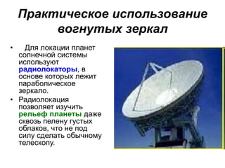 Практическое использование
вогнутых зеркал
• Для локации планет
солнечной системы
используют
радиолокаторы, в
основе которых лежит
параболическое
зеркало.
• Радиолокация
позволяет изучить
рельеф планеты даже
сквозь пелену густых
облаков, что не под
силу сделать обычному
телескопу.
 