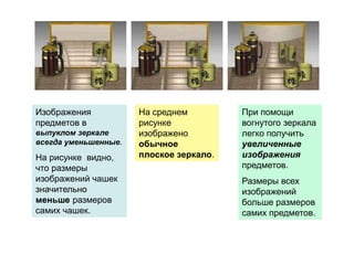 Изображения
предметов в
выпуклом зеркале
всегда уменьшенные.
На рисунке видно,
что размеры
изображений чашек
значительно
меньше размеров
самих чашек.
На среднем
рисунке
изображено
обычное
плоское зеркало.
При помощи
вогнутого зеркала
легко получить
увеличенные
изображения
предметов.
Размеры всех
изображений
больше размеров
самих предметов.
 