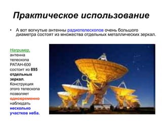 Практическое использование
• А вот вогнутые антенны радиотелескопов очень большого
диаметра состоят из множества отдельных металлических зеркал.
Например,
антенна
телескопа
РАТАН-600
состоит из 895
отдельных
зеркал.
Конструкция
этого телескопа
позволяет
одновременно
наблюдать
несколько
участков неба.
 