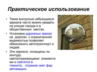 Практическое использование
• Такие выпуклые небьющиеся
зеркала часто можно увидеть
на улицах города и в
общественных местах.
• Установка дорожных зеркал
на дорогах с ограниченной
видимостью позволяет
обезопасить автотранспорт и
людей.
• Эти зеркала оснащены по
контуру
светоотражающими элемента
ми и светятся в
темноте, отражая свет фар
автомашин.
 