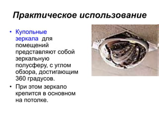 Практическое использование
• Купольные
зеркала для
помещений
представляют собой
зеркальную
полусферу, с углом
обзора, достигающим
360 градусов.
• При этом зеркало
крепится в основном
на потолке.
 