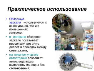 Практическое использование
• Обзорные
зеркала используются к
ак на улицах, так и в
помещениях.
Например,
• в магазине обзорное
зеркало показывает
персоналу кто и что
делает в проходах между
стеллажами,
• на тяжелом участке
автостоянки позволяет
автовладельцам
выполнять маневры без
столкновений.
 