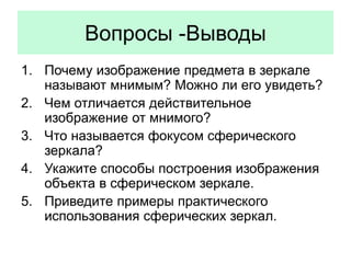 Вопросы -Выводы
1. Почему изображение предмета в зеркале
называют мнимым? Можно ли его увидеть?
2. Чем отличается действительное
изображение от мнимого?
3. Что называется фокусом сферического
зеркала?
4. Укажите способы построения изображения
объекта в сферическом зеркале.
5. Приведите примеры практического
использования сферических зеркал.
 