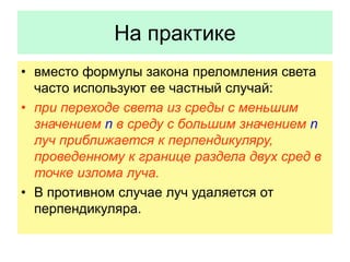 На практике
• вместо формулы закона преломления света
часто используют ее частный случай:
• при переходе света из среды с меньшим
значением n в среду с большим значением n
луч приближается к перпендикуляру,
проведенному к границе раздела двух сред в
точке излома луча.
• В противном случае луч удаляется от
перпендикуляра.
 