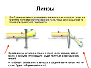 Линзы
• Наиболее важным применением явления преломления света на
практике является использование линз. Чаще всего их делают из
стекла или прозрачной пластмассы.
•Всякая линза, которая в средней своей части тоньше, чем по
краям, в вакууме (или воздухе) будет являться рассеивающей
линзой.
•И наоборот: всякая линза, которая в средней части толще, чем по
краям, будет собирающей линзой.
 
