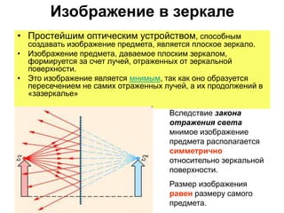 Изображение в зеркале
• Простейшим оптическим устройством, способным
создавать изображение предмета, является плоское зеркало.
• Изображение предмета, даваемое плоским зеркалом,
формируется за счет лучей, отраженных от зеркальной
поверхности.
• Это изображение является мнимым, так как оно образуется
пересечением не самих отраженных лучей, а их продолжений в
«зазеркалье»
Вследствие закона
отражения света
мнимое изображение
предмета располагается
симметрично
относительно зеркальной
поверхности.
Размер изображения
равен размеру самого
предмета.
 