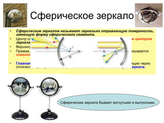 Сферическое зеркало
• Сферическим зеркалом называют зеркально отражающую поверхность,
имеющую форму сферического сегмента.
• Центр сферы, из которой вырезан сегмент, называют оптическим центром
зеркала.
• Вершину сферического сегмента называют полюсом.
• Прямая, проходящая через оптический центр и полюс зеркала, называется
главной оптической осью сферического зеркала.
• Главная оптическая ось выделена из всех других прямых, проходящих через
оптический центр, только тем, что она является осью симметрии зеркала.
Сферические зеркала бывают вогнутыми и выпуклыми.
 