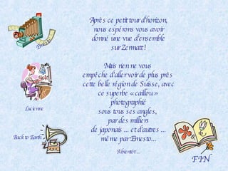 Après ce petit tour d’horizon, nous espérons vous avoir donné une vue d’ensemble sur Zermatt ! Mais rien ne vous  empêche d’aller voir de plus près  cette belle région de Suisse, avec ce superbe « caillou »  photographié sous tous ses angles,  par des milliers de japonais ... et d’autres ... même par Ernesto... F I N Ernesto Lucienne A bientôt ... Back to Earth 