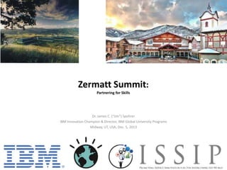 Zermatt Summit:
Partnering for Skills

Dr. James C. (“Jim”) Spohrer
IBM Innovation Champion & Director, IBM Global University Programs
Midway, UT, USA, Dec. 5, 2013

 