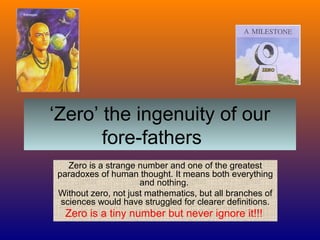 ‘Zero’ the ingenuity of our
fore-fathers
Zero is a strange number and one of the greatest
paradoxes of human thought. It means both everything
and nothing.
Without zero, not just mathematics, but all branches of
sciences would have struggled for clearer definitions.
Zero is a tiny number but never ignore it!!!
 
