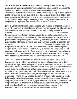 TENIA ALGO QUE OFRECER AL MUNDO Integraba su sombra y la
aceptaba, ya que para el crecimiento espiritual es necesario reconocer la
sombra, es decir las cosas y partes de èl que no le gustanZero acepta que la sociedad le ha puesto un valor y un lugar a su dignidad
que lo limita, pero siente que tiene algo bueno para ofrecerle a ésta y por
amor es capaz de ofrecerse. Una vez más, el consumismo, el hedonismo,
la importancia de la imagen y el bougerismo marginan su derecho a ser
pisoteando su dignidad y la de los de su misma condición.
Zero, al ver el maltrato del que es víctima una mujer por el solo hecho de
ser un 0, reconoce la debilidad del género y se conmueve por ella, siendo èl
también maltratado, ella también se conmueve por èl y le brinda
asistencia.
Al despertar
Zero se siente mal, física y emocionalmente, los dolores corporales lo
llevan a la tristeza y humillación (recordemos que somos cuerpo y alma, lo
que siente el cuerpo lo expresa el alma y viceversa) se sabe poseedor de
una dignidad intrínseca e innata que una vez mas ha sido avasallada por
los otros.
Esta vez descubre algo nuevo
e importante, Ella, éste ser que Dios ha creado, con su misma dignidad,
imagen de Dios que refleja la sabiduría y la bondad de Dios. Creados el
uno para el otro por amor de Dios. Iguales entre si y complementarios en
cuanto masculino y femenino, capaces de unirse en una misma carne y
transmitir la vida, convirtiéndose en cocreadores de la obra de Dios.
Para Zero lo más importante era el sentimiento de pertenecer, ya que
durante su vida lo habían marginado de todo, incluso de ser parte de la
sociedad, trabajar, tener, compartir, amar. Como hombre, es un ser para el
encuentro, mira a la persona en su totalidad, cosa que la sociedad no hace
con él. Zero ve en el prójimo a alguien que necesita al otro para ser.
Necesita de un encuentro personal. Siente la necesidad del otro por el solo
hecho de haber sido creado a imagen y semejanza de Dios que es
comunidad (Padre, Hijo y Espíritu Santo) Al encuentro lo busca por medio
de la palabra, al principio con amor eros, se gustan, se sienten bien en
compañía, mas tarde con amor ágape descubre al otro en el encuentro y su
compañera pasa a importarle, le preocupa su bienestar. Ella, con amor
oblativo defiende al fruto de su amor entregándose enteramente,
enfrentándose a la adversidad y dando todo de ella para él.

 