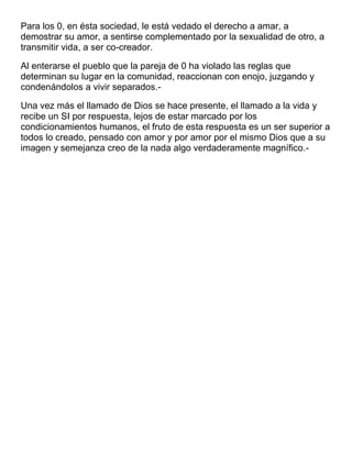Para los 0, en ésta sociedad, le está vedado el derecho a amar, a
demostrar su amor, a sentirse complementado por la sexualidad de otro, a
transmitir vida, a ser co-creador.
Al enterarse el pueblo que la pareja de 0 ha violado las reglas que
determinan su lugar en la comunidad, reaccionan con enojo, juzgando y
condenándolos a vivir separados.Una vez más el llamado de Dios se hace presente, el llamado a la vida y
recibe un SI por respuesta, lejos de estar marcado por los
condicionamientos humanos, el fruto de esta respuesta es un ser superior a
todos lo creado, pensado con amor y por amor por el mismo Dios que a su
imagen y semejanza creo de la nada algo verdaderamente magnífico.-

 