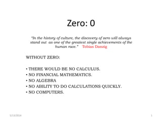 Zero: 0
“In the history of culture, the discovery of zero will always
stand out as one of the greatest single achievements of the
human race.” Tobias Danzig
WITHOUT ZERO:
• THERE WOULD BE NO CALCULUS.
• NO FINANCIAL MATHEMATICS.
• NO ALGEBRA
• NO ABILITY TO DO CALCULATIONS QUICKLY.
• NO COMPUTERS.
5/13/2014 1
 