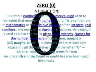 ZERO (0)
INTRDUCTION:
0 is both a number[1] and the numerical digit used to
represent that number in numerals. It fulfills a central role
in mathematics as the additive identity of the integers, real
numbers, and many otheralgebraic structures. As a digit, 0
is used as a placeholder in place value systems. Names for
the number 0 in Englishinclude zero, nought or
(US) naught. nil, or — in contexts where at least one
adjacent digit distinguishes it from the letter "O" —
oh or o .Informal or slang terms for zero
include zilch and zip.Ought or aught has also been used
historically.
 
