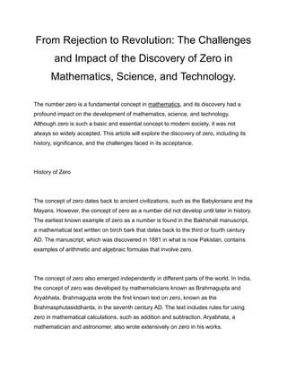 From Rejection to Revolution: The Challenges
and Impact of the Discovery of Zero in
Mathematics, Science, and Technology.
The number zero is a fundamental concept in mathematics, and its discovery had a
profound impact on the development of mathematics, science, and technology.
Although zero is such a basic and essential concept to modern society, it was not
always so widely accepted. This article will explore the discovery of zero, including its
history, significance, and the challenges faced in its acceptance.
History of Zero
The concept of zero dates back to ancient civilizations, such as the Babylonians and the
Mayans. However, the concept of zero as a number did not develop until later in history.
The earliest known example of zero as a number is found in the Bakhshali manuscript,
a mathematical text written on birch bark that dates back to the third or fourth century
AD. The manuscript, which was discovered in 1881 in what is now Pakistan, contains
examples of arithmetic and algebraic formulas that involve zero.
The concept of zero also emerged independently in different parts of the world. In India,
the concept of zero was developed by mathematicians known as Brahmagupta and
Aryabhata. Brahmagupta wrote the first known text on zero, known as the
Brahmasphutasiddhanta, in the seventh century AD. The text includes rules for using
zero in mathematical calculations, such as addition and subtraction. Aryabhata, a
mathematician and astronomer, also wrote extensively on zero in his works.
 