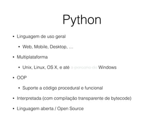 Python 
• Linguagem de uso geral 
• Web, Mobile, Desktop, … 
• Multiplataforma 
• Unix, Linux, OS X, e até a porcaria do Windows 
• OOP 
• Suporte a código procedural e funcional 
• Interpretada (com compilação transparente de bytecode) 
• Linguagem aberta / Open Source 
 