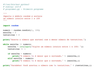 #!/usr/bin/env python3 
# coding: utf-8 
# programa1.py - Primeiro programa 
""" 
Importa o módulo random e sorteia 
um número inteiro entre 1 e 100 
""" 
import random 
numero = random.randint(1, 100) 
escolha = 0 
tentativas = 0 
print("Acerte o número que sorteei com o menor número de tentativas.") 
while escolha != numero: 
escolha = int(input("Digite um número inteiro entre 1 e 100: ")) 
tentativas += 1 
if escolha < numero: 
print("O número %s é menor que o sorteado." % (escolha,)) 
elif escolha > numero: 
print("O número %s é maior que o sorteado." % (escolha,)) 
print("Parabéns! Você acertou o número com %s tentativas." % (tentativas,)) 
 
