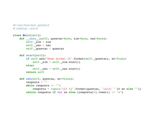 #!/usr/bin/env python3 
# coding: utf-8 
class No(object): 
def __init__(self, questao=None, sim=None, nao=None): 
self._sim = sim 
self._nao = nao 
self._questao = questao 
def start(self): 
if self.ask("Esse animal {}".format(self._questao), sn=True): 
self._sim = self._sim.start() 
else: 
self._nao = self._nao.start() 
return self 
def ask(self, questao, sn=False): 
resposta = "" 
while resposta == "": 
resposta = input("{}? {}".format(questao, "(s/n) " if sn else "")) 
return resposta if not sn else (resposta[0].lower() == "s") 
 
