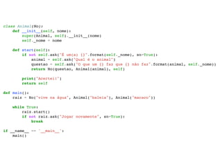 class Animal(No): 
def __init__(self, nome): 
super(Animal, self).__init__(nome) 
self._nome = nome 
def start(self): 
if not self.ask("É um(a) {}".format(self._nome), sn=True): 
animal = self.ask("Qual é o animal") 
questao = self.ask("O que um {} faz que {} não faz".format(animal, self._nome)) 
return No(questao, Animal(animal), self) 
print("Acertei!") 
return self 
def main(): 
raiz = No("vive na água", Animal("baleia"), Animal("macaco")) 
while True: 
raiz.start() 
if not raiz.ask("Jogar novamente", sn=True): 
break 
if __name__ == '__main__': 
main() 
 