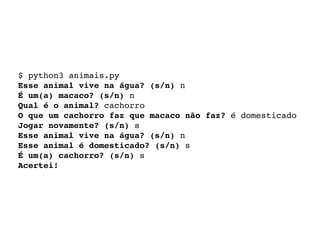 $ python3 animais.py 
Esse animal vive na água? (s/n) n 
É um(a) macaco? (s/n) n 
Qual é o animal? cachorro 
O que um cachorro faz que macaco não faz? é domesticado 
Jogar novamente? (s/n) s 
Esse animal vive na água? (s/n) n 
Esse animal é domesticado? (s/n) s 
É um(a) cachorro? (s/n) s 
Acertei! 
 