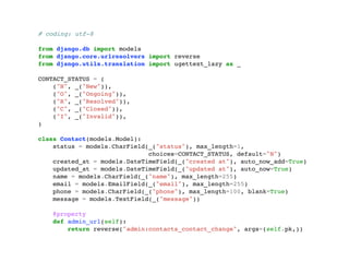 # coding: utf-8 
from django.db import models 
from django.core.urlresolvers import reverse 
from django.utils.translation import ugettext_lazy as _ 
CONTACT_STATUS = ( 
("N", _("New")), 
("O", _("Ongoing")), 
("R", _("Resolved")), 
("C", _("Closed")), 
("I", _("Invalid")), 
) 
class Contact(models.Model): 
status = models.CharField(_("status"), max_length=1, 
choices=CONTACT_STATUS, default="N") 
created_at = models.DateTimeField(_("created at"), auto_now_add=True) 
updated_at = models.DateTimeField(_("updated at"), auto_now=True) 
name = models.CharField(_("name"), max_length=255) 
email = models.EmailField(_("email"), max_length=255) 
phone = models.CharField(_("phone"), max_length=100, blank=True) 
message = models.TextField(_("message")) 
@property 
def admin_url(self): 
return reverse("admin:contacts_contact_change", args=(self.pk,)) 
 