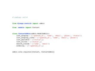 # coding: utf-8 
from django.contrib import admin 
from .models import Contact 
class ContactAdmin(admin.ModelAdmin): 
list_display = ('updated_at', 'name', 'email', 'phone', 'status') 
list_display_links = ('updated_at', 'name', 'email', 'phone') 
list_editable = ("status",) 
list_filter = ('status',) 
search_fields = ('name', 'email') 
ordering = ("-updated_at",) 
admin.site.register(Contact, ContactAdmin) 
 