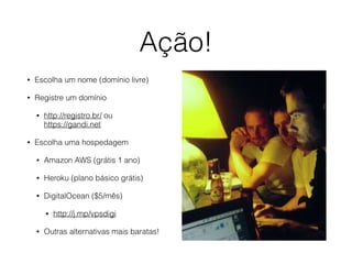 Ação! 
• Escolha um nome (domínio livre) 
• Registre um domínio 
• http://registro.br/ ou 
https://gandi.net 
• Escolha uma hospedagem 
• Amazon AWS (grátis 1 ano) 
• Heroku (plano básico grátis) 
• DigitalOcean ($5/mês) 
• http://j.mp/vpsdigi 
• Outras alternativas mais baratas! 
 