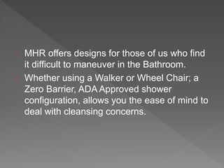 MHR offers designs for those of us who find
it difficult to maneuver in the Bathroom.
Whether using a Walker or Wheel Chair; a
Zero Barrier, ADA Approved shower
configuration, allows you the ease of mind to
deal with cleansing concerns.
 