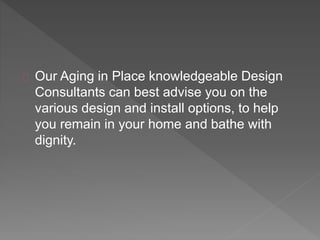 Our Aging in Place knowledgeable Design
Consultants can best advise you on the
various design and install options, to help
you remain in your home and bathe with
dignity.
 
