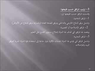 3-‫طبيعتها‬ ‫حسب‬ ‫افق‬‫ر‬‫امل‬ ‫تيب‬‫ر‬‫ت‬:
‫إىل‬ ‫طبيعتها‬ ‫حسب‬ ‫افق‬‫ر‬‫امل‬ ‫وقسمت‬:
1-‫الدفاعية‬ ‫افق‬‫ر‬‫امل‬:
‫العامة‬ ‫الصحة‬ ‫ومرفق‬ ‫الداخلي‬‫و‬ ‫اخلارجي‬ ‫الدفاع‬ ‫مرفق‬ ‫وتشمل‬(‫اض‬‫ر‬‫األم‬ ‫عن‬ ‫للدفاع‬ ‫مرفق‬ ‫إبعتبارها‬)
2-‫ية‬‫ري‬‫التعم‬ ‫أو‬ ‫اإلصالحية‬ ‫افق‬‫ر‬‫امل‬:
‫التعليم‬ ‫مثل‬ ‫اجملتمع‬ ‫مستوى‬ ‫إصالح‬ ‫لة‬‫و‬‫الد‬ ‫هبا‬ ‫هتدف‬ ‫اليت‬ ‫افق‬‫ر‬‫امل‬ ‫هبا‬ ‫ويقصد‬
3-‫ية‬‫ر‬‫التجا‬ ‫افق‬‫ر‬‫امل‬:
‫ك‬‫ية‬‫رب‬‫اجل‬ ‫لة‬‫و‬‫الد‬ ‫قوة‬ ‫استخدام‬ ‫إىل‬ ‫حاجة‬ ‫دون‬ ‫اد‬‫ر‬‫لألف‬ ‫خدمات‬ ‫لة‬‫و‬‫الد‬ ‫هبا‬ ‫تؤدي‬ ‫اليت‬ ‫افق‬‫ر‬‫امل‬ ‫وتشمل‬‫مرفق‬
‫اصالت‬‫و‬‫امل‬‫و‬ ‫يد‬‫رب‬‫ال‬
10
 