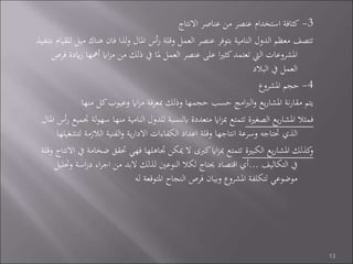 3-‫االنتاج‬ ‫عناصر‬ ‫من‬ ‫عنصر‬ ‫استخدام‬ ‫كثافة‬
‫م‬ ‫هناك‬ ‫فان‬ ‫لذا‬‫و‬ ‫املال‬ ‫أس‬‫ر‬ ‫وقلة‬ ‫العمل‬ ‫عنصر‬ ‫بتوفر‬ ‫النامية‬ ‫الدول‬ ‫معظم‬ ‫تتصف‬‫بتنفيذ‬ ‫للقيام‬ ‫يل‬
‫أمهه‬ ‫ااي‬‫ز‬‫م‬ ‫من‬ ‫ذلك‬ ‫يف‬ ‫ملا‬ ‫العمل‬ ‫عنصر‬ ‫على‬ ‫ا‬‫ري‬‫كث‬‫تعتمد‬ ‫اليت‬ ‫املشروعات‬‫فرص‬ ‫ايدة‬‫ز‬ ‫ا‬
‫البالد‬ ‫يف‬ ‫العمل‬
4-‫املشروع‬ ‫حجم‬
‫منها‬ ‫كل‬‫وعيوب‬ ‫ااي‬‫ز‬‫م‬ ‫فة‬‫ر‬‫مبع‬ ‫وذلك‬ ‫حجمها‬ ‫حسب‬ ‫امج‬‫رب‬‫ال‬‫و‬ ‫يع‬‫ر‬‫املشا‬ ‫نة‬‫ر‬‫مقا‬ ‫يتم‬
‫الصغرية‬ ‫يع‬‫ر‬‫املشا‬ ‫فمثال‬‫منه‬ ‫النامية‬ ‫للدول‬ ‫ابلنسبة‬ ‫متعددة‬ ‫ااي‬‫ز‬‫مب‬ ‫تتمتع‬‫املال‬ ‫أس‬‫ر‬ ‫جتميع‬ ‫لة‬‫و‬‫سه‬ ‫ا‬
‫ل‬ ‫الالزمة‬ ‫الفنية‬‫و‬ ‫ية‬‫ر‬‫االدا‬ ‫الكفاءات‬ ‫اعداد‬ ‫وقلة‬ ‫انتاجها‬ ‫وسرعة‬ ‫حتتاجه‬ ‫الذي‬‫تشغيلها‬
‫الكبرية‬ ‫يع‬‫ر‬‫املشا‬ ‫كذلك‬‫و‬‫حتقق‬ ‫فهي‬ ‫جتاهلها‬ ‫ميكن‬ ‫ال‬ ‫كربى‬‫ااي‬‫ز‬‫مب‬ ‫تتمتع‬‫وقلة‬ ‫االنتاج‬ ‫يف‬ ‫ضخامة‬
‫التكاليف‬ ‫يف‬...‫اس‬‫ر‬‫د‬ ‫اء‬‫ر‬‫اج‬ ‫من‬ ‫البد‬ ‫لذلك‬ ‫النوعني‬ ‫لكال‬ ‫حيتاج‬ ‫اقتصاد‬ ‫أي‬‫وحتليل‬ ‫ة‬
‫له‬ ‫املتوقعة‬ ‫النجاح‬ ‫فرص‬ ‫وبيان‬ ‫املشروع‬ ‫لتكلفة‬ ‫موضوعي‬
13
 