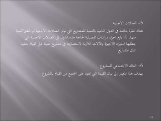 5-‫االجنبية‬ ‫العمالت‬
‫اال‬ ‫العمالت‬ ‫توفر‬ ‫اليت‬ ‫يع‬‫ر‬‫للمشا‬ ‫ابلنسبة‬ ‫النامية‬ ‫الدول‬ ‫يف‬ ‫خاصة‬ ‫نظرة‬ ‫هناك‬‫كسبا‬‫حتقق‬ ‫أو‬ ‫جنبية‬
‫منها‬.‫االجنب‬ ‫العمالت‬ ‫إىل‬ ‫الدول‬ ‫هذه‬ ‫حلاجة‬ ‫تفصيلية‬ ‫اسات‬‫ر‬‫د‬ ‫اء‬‫ر‬‫اج‬ ‫يلزم‬ ‫لذا‬‫اليت‬ ‫ية‬
‫ق‬ ‫معينة‬ ‫يع‬‫ر‬‫مشا‬ ‫يف‬ ‫الستثمارها‬ ‫الالزمة‬ ‫اآلالت‬‫و‬ ‫االجهزة‬ ‫اد‬‫ري‬‫است‬ ‫يتطلبها‬‫بتنفيذ‬ ‫القيام‬ ‫بل‬
‫يع‬‫ر‬‫املشا‬ ‫تلك‬
6-‫للمشروع‬ ‫االجتماعي‬ ‫العائد‬
‫ابملش‬ ‫القيام‬ ‫من‬ ‫اجملتمع‬ ‫على‬ ‫تعود‬ ‫اليت‬ ‫القيمة‬ ‫بيان‬ ‫إىل‬ ‫املعيار‬ ‫هذا‬ ‫يهدف‬‫روع‬
14
 